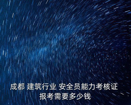 成都 建筑行业 安全员能力考核证 报考需要多少钱