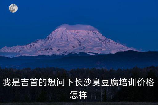 我是吉首的想问下长沙臭豆腐培训价格怎样