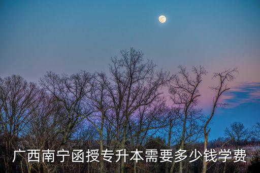 南宁函授本科学费是多少钱，广西南宁函授专升本需要多少钱学费