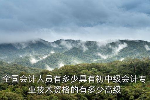 全国会计人员有多少具有初中级会计专业技术资格的有多少高级