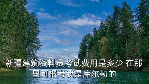 新疆建筑资料员考试费用是多少 在那里可报考我是库尔勒的