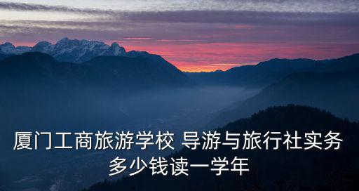 厦门工商旅游学校 导游与旅行社实务多少钱读一学年
