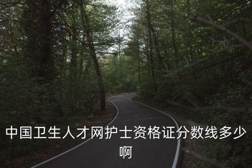 中国卫生人才网分数线是多少，中国卫生人才网护士资格证分数线多少啊