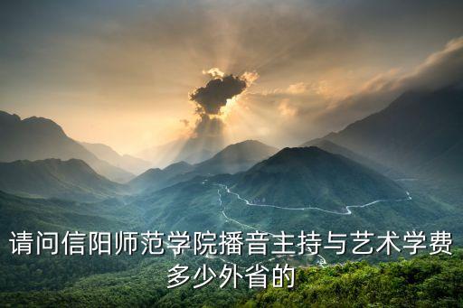信阳师范艺术专科学费多少，请问信阳师范学院播音主持与艺术学费多少外省的