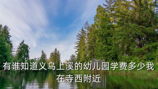 有谁知道义乌上溪的幼儿园学费多少我在寺西附近