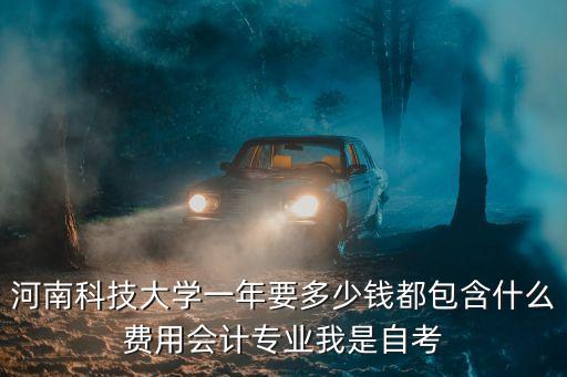 河南科技大学一年要多少钱都包含什么费用会计专业我是自考