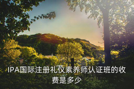 素养课费用是多少，IPA国际注册礼仪素养师认证班的收费是多少