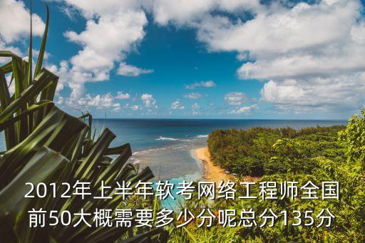 2012年上半年软考网络工程师全国前50大概需要多少分呢总分135分
