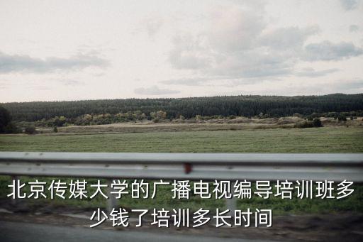 北京编导艺考培训机构需要多少钱，北京传媒大学的广播电视编导培训班多少钱了培训多长时间