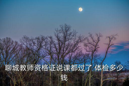 聊城教师资格证说课都过了 体检多少钱