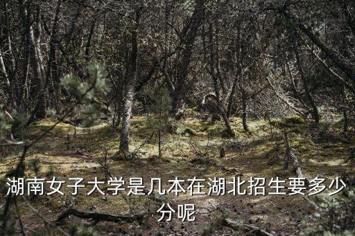 湖南女子大学是几本在湖北招生要多少分呢