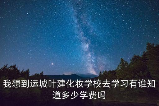 我想到运城叶建化妆学校去学习有谁知道多少学费吗