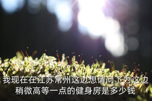 我现在在江苏常州这边想请问下为这边稍微高等一点的健身房是多少钱