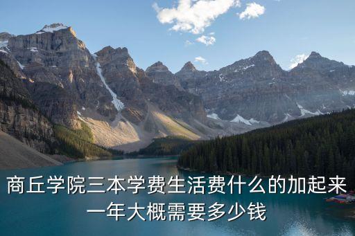 商丘学院三本学费生活费什么的加起来一年大概需要多少钱