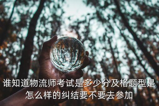 谁知道物流师考试是多少分及格题型是怎么样的纠结要不要去参加