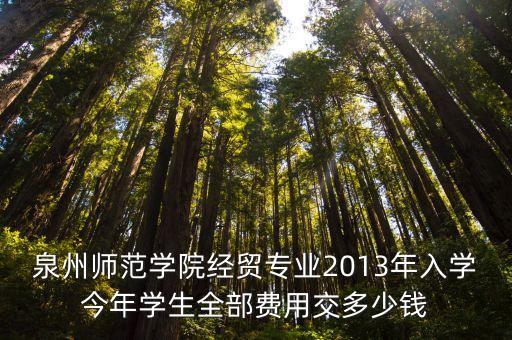 泉州师范的学费多少，泉州师范学院经贸专业2013年入学今年学生全部费用交多少钱