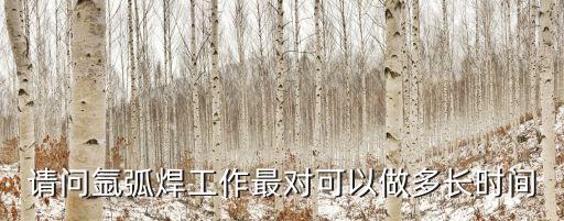 氩弧焊最多能干多少年，请问氩弧焊工作最对可以做多长时间