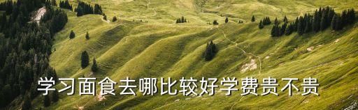 学面点去哪学多少钱，学习面食去哪比较好学费贵不贵