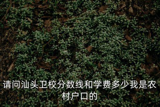 汕头卫生学校学费多少，请问汕头卫校分数线和学费多少我是农村户口的