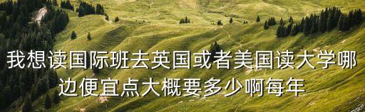我想读国际班去英国或者美国读大学哪边便宜点大概要多少啊每年