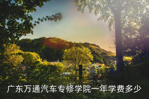 广州万通汽修学校学费多少钱，广东万通汽车专修学院一年学费多少