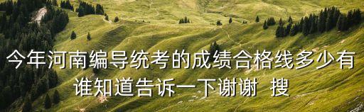 今年河南编导统考的成绩合格线多少有谁知道告诉一下谢谢  搜