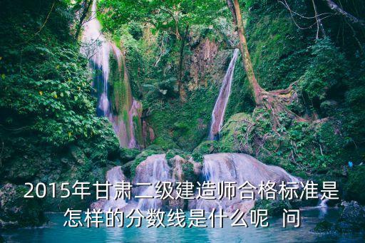 2015年甘肃二级建造师合格标准是怎样的分数线是什么呢  问