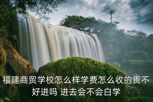 福建商贸学校怎么样学费怎么收的贵不好进吗 进去会不会白学