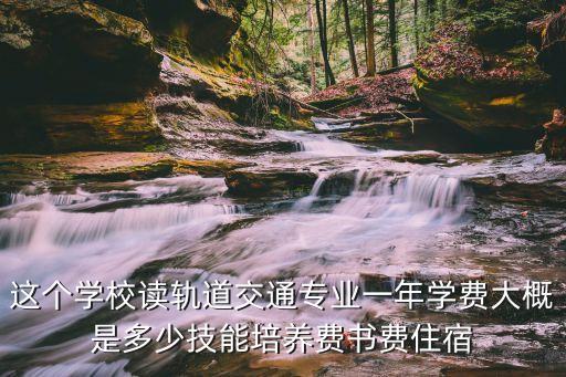读轻轨学费多少，这个学校读轨道交通专业一年学费大概是多少技能培养费书费住宿