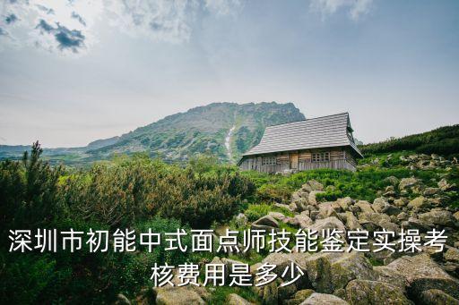 深圳市初能中式面点师技能鉴定实操考核费用是多少