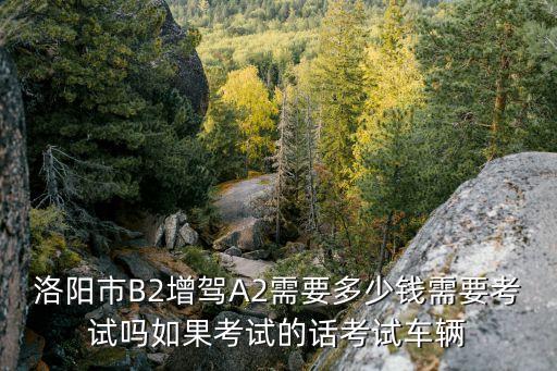 洛阳市B2增驾A2需要多少钱需要考试吗如果考试的话考试车辆