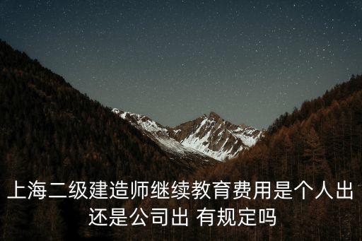 上海二级建造师继续教育费用是个人出 还是公司出 有规定吗
