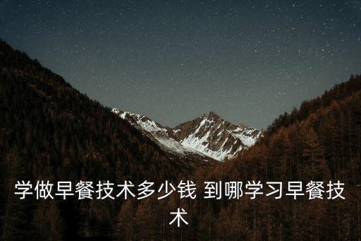学做早餐要多少学费，学做早餐技术多少钱 到哪学习早餐技术