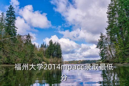 2014福州大学电气专业多少分苏，福州大学2014mpacc录取最低分
