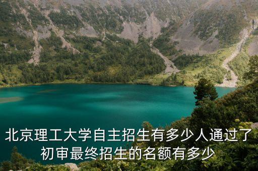 北京理工大学自主招生有多少人通过了初审最终招生的名额有多少