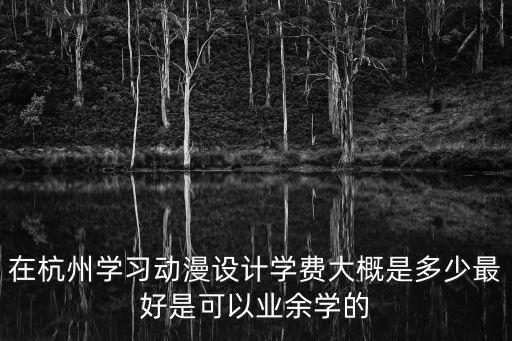 杭州动漫培训要多少钱，在杭州去动漫设计学校学习需要多少学费和多少时间