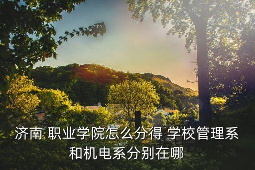 济南 职业学院怎么分得 学校管理系和机电系分别在哪