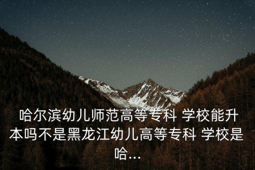  哈尔滨幼儿师范高等专科 学校能升本吗不是黑龙江幼儿高等专科 学校是哈...