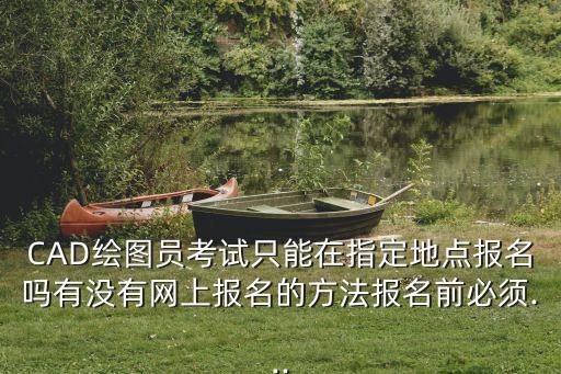 CAD绘图员考试只能在指定地点报名吗有没有网上报名的方法报名前必须...