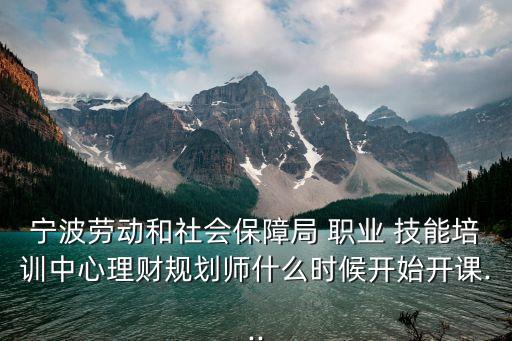 宁波劳动和社会保障局 职业 技能培训中心理财规划师什么时候开始开课...