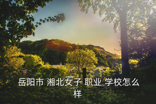  岳阳市 湘北女子 职业 学校怎么样