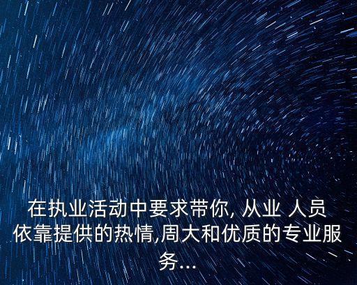 在执业活动中要求带你, 从业 人员依靠提供的热情,周大和优质的专业服务...