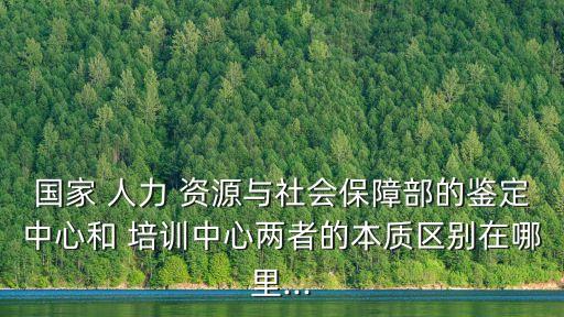 国家 人力 资源与社会保障部的鉴定中心和 培训中心两者的本质区别在哪里...