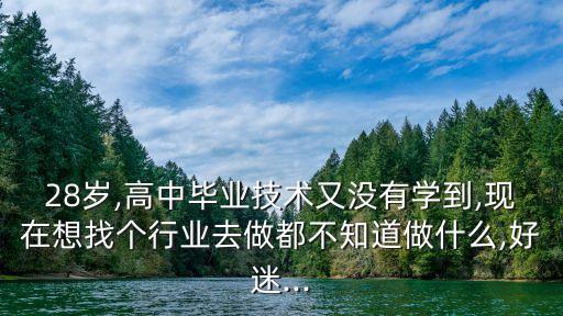 28岁,高中毕业技术又没有学到,现在想找个行业去做都不知道做什么,好迷...