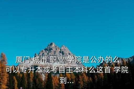  厦门 城市 职业 学院是公办的么可以专升本或考自主本科么这首 学院到...