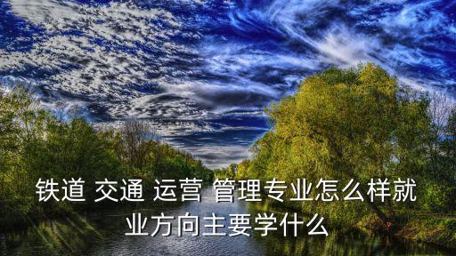 铁道 交通 运营 管理专业怎么样就业方向主要学什么