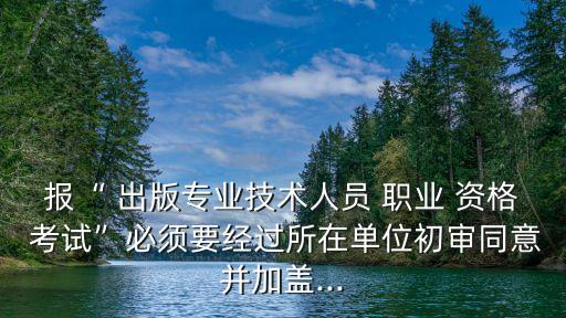 报“ 出版专业技术人员 职业 资格 考试”必须要经过所在单位初审同意并加盖...