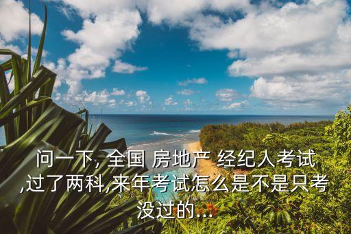 问一下, 全国 房地产 经纪人考试,过了两科,来年考试怎么是不是只考没过的...