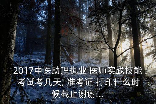 2017中医助理执业 医师实践技能 考试考几天, 准考证 打印什么时候截止谢谢...