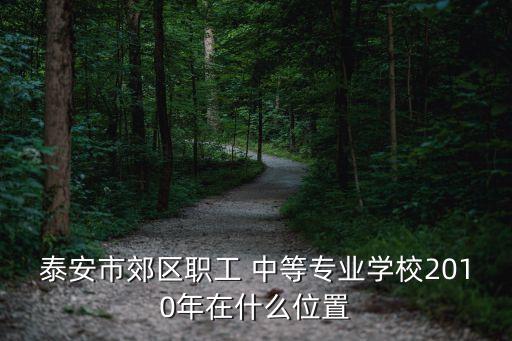 泰安市郊区职工 中等专业学校2010年在什么位置